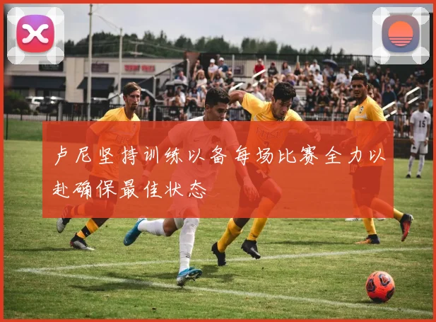 卢尼坚持训练以备每场比赛全力以赴确保最佳状态