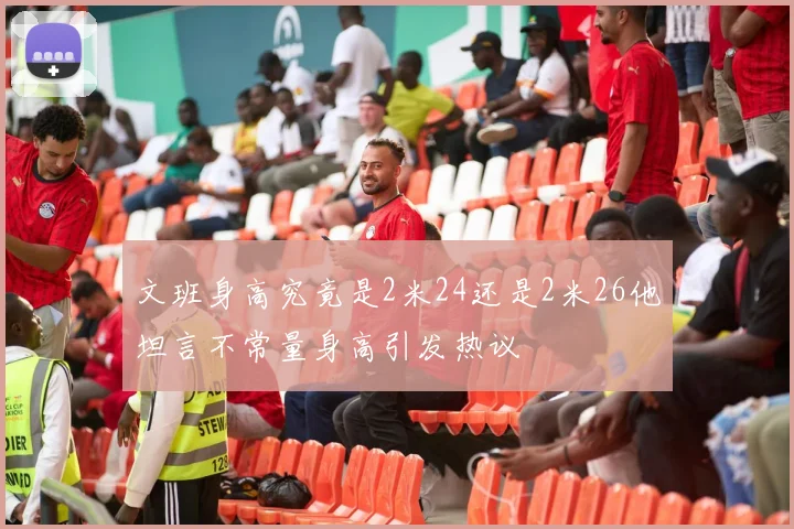 文班身高究竟是2米24还是2米26他坦言不常量身高引发热议