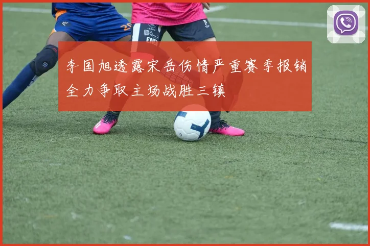 李国旭透露宋岳伤情严重赛季报销全力争取主场战胜三镇