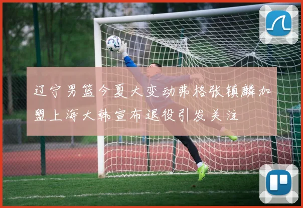 辽宁男篮今夏大变动弗格张镇麟加盟上海大韩宣布退役引发关注