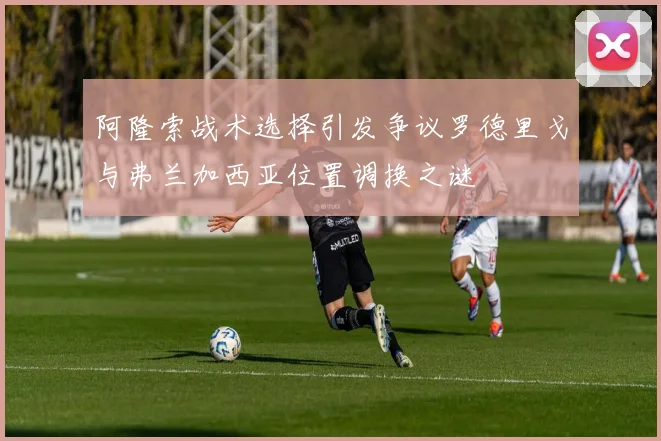 阿隆索战术选择引发争议罗德里戈与弗兰加西亚位置调换之谜
