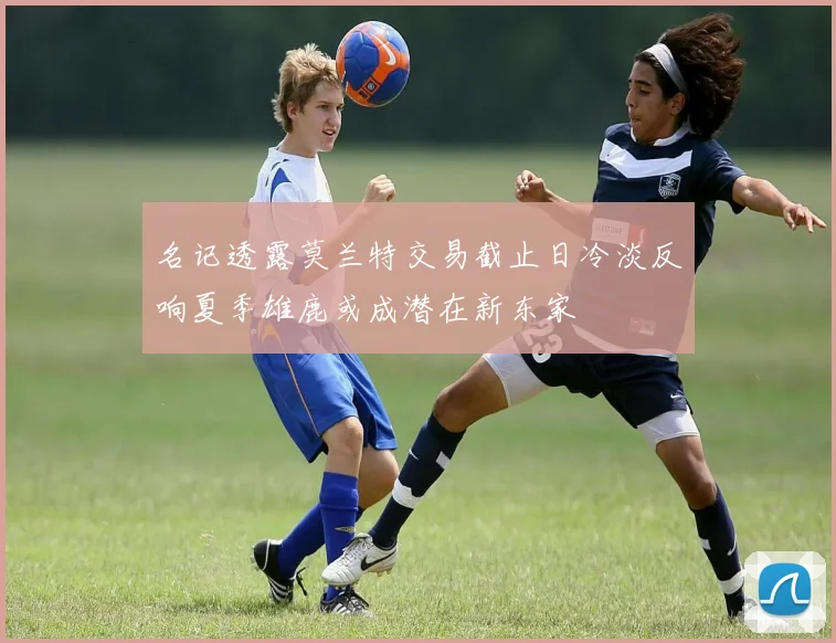 名记透露莫兰特交易截止日冷淡反响夏季雄鹿或成潜在新东家