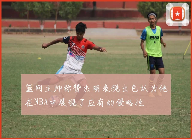 篮网主帅称赞杰明表现出色认为他在NBA中展现了应有的侵略性