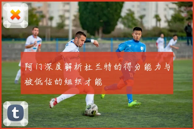 阿门深度解析杜兰特的得分能力与被低估的组织才能