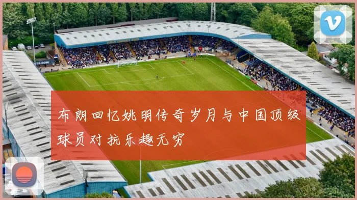 布朗回忆姚明传奇岁月与中国顶级球员对抗乐趣无穷