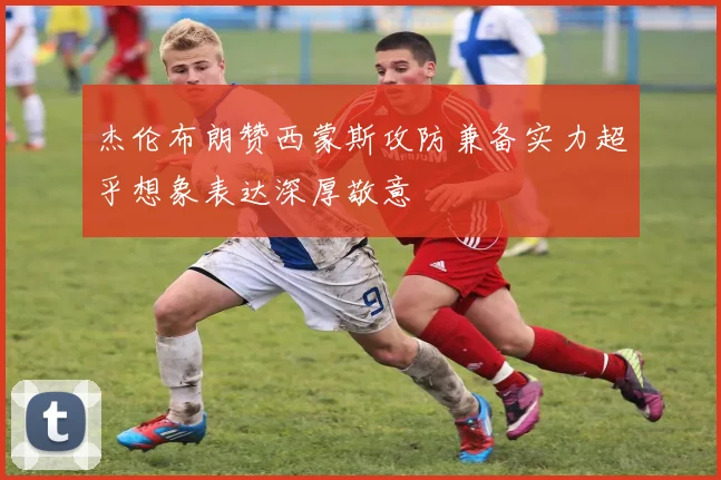 杰伦布朗赞西蒙斯攻防兼备实力超乎想象表达深厚敬意
