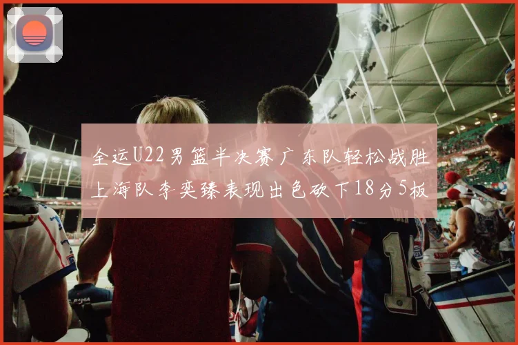 全运U22男篮半决赛广东队轻松战胜上海队李奕臻表现出色砍下18分5板2助