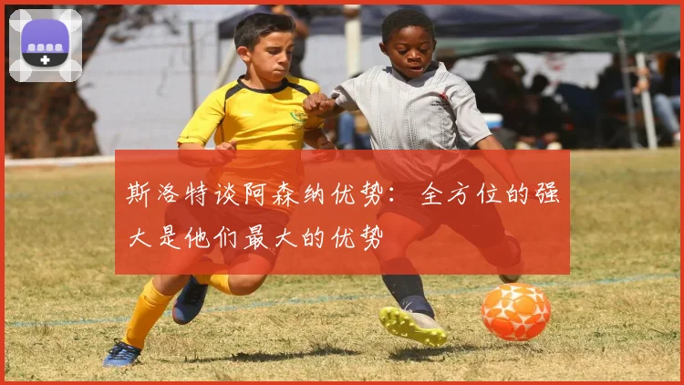 斯洛特谈阿森纳优势：全方位的强大是他们最大的优势