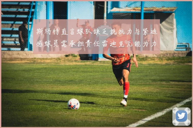 斯玛特直言球队缺乏抵抗力与紧迫感球员需承担责任雷迪克无能为力