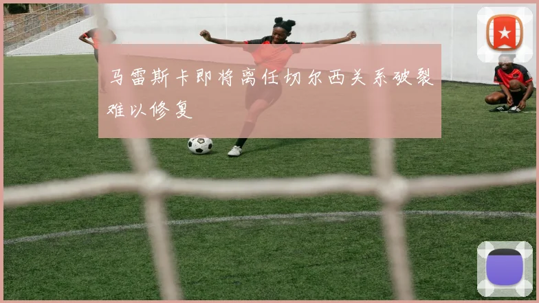 马雷斯卡即将离任切尔西关系破裂难以修复