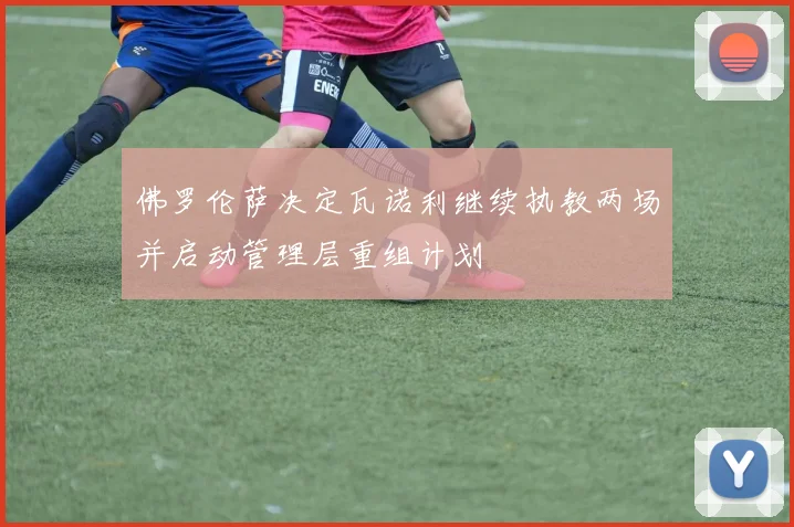 佛罗伦萨决定瓦诺利继续执教两场并启动管理层重组计划