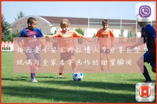 梅西妻子安东内拉情人节分享巨型玩偶与全家名字画作的甜蜜瞬间