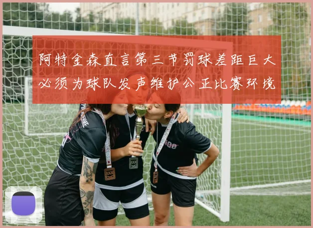 阿特金森直言第三节罚球差距巨大必须为球队发声维护公正比赛环境