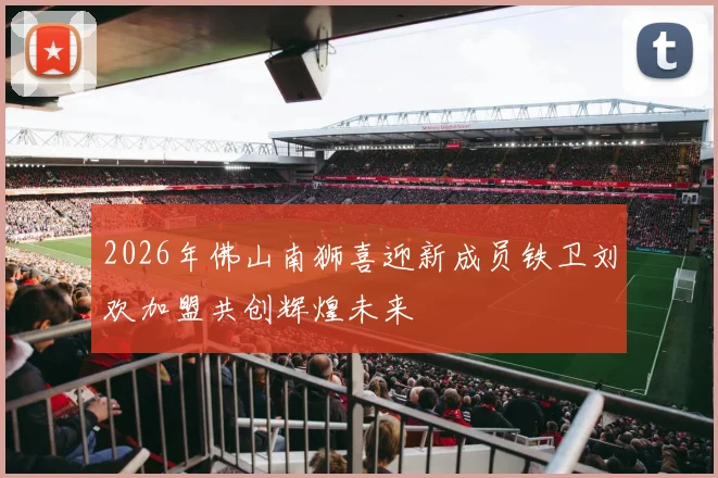 2026年佛山南狮喜迎新成员铁卫刘欢加盟共创辉煌未来