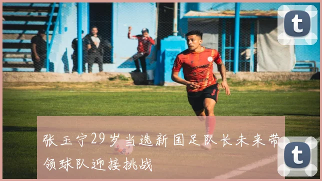 张玉宁29岁当选新国足队长未来带领球队迎接挑战