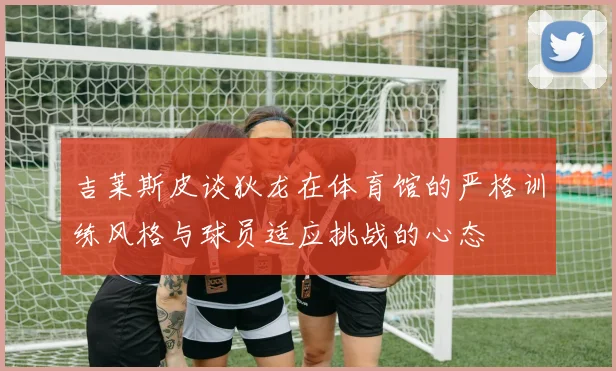 吉莱斯皮谈狄龙在体育馆的严格训练风格与球员适应挑战的心态