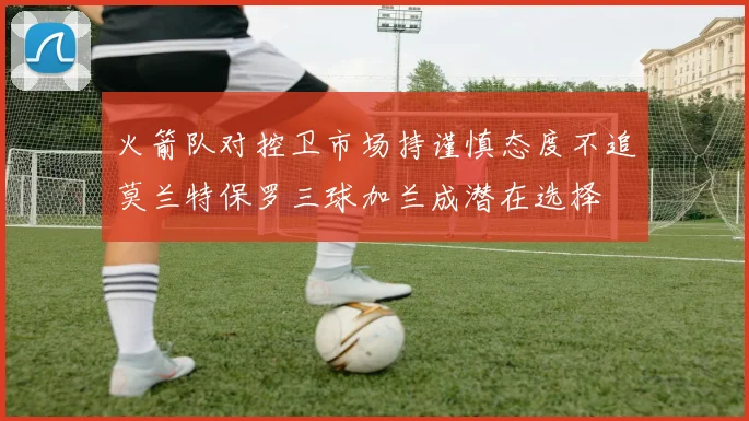 火箭队对控卫市场持谨慎态度不追莫兰特保罗三球加兰成潜在选择