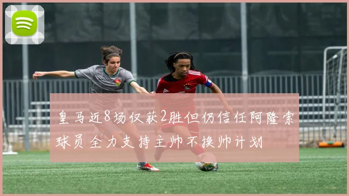 皇马近8场仅获2胜但仍信任阿隆索球员全力支持主帅不换帅计划