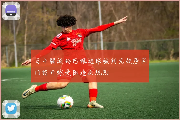 马卡解读姆巴佩进球被判无效原因门将开球受阻违反规则