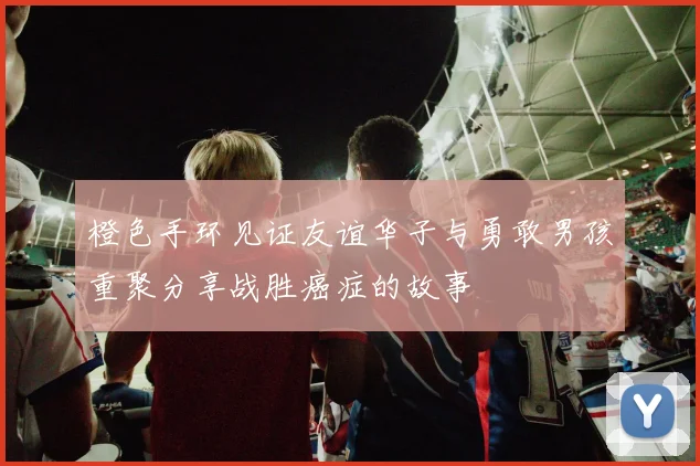 橙色手环见证友谊华子与勇敢男孩重聚分享战胜癌症的故事