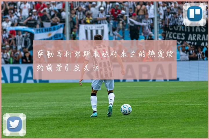 萨勒马科尔斯表达对米兰的热爱续约前景引发关注