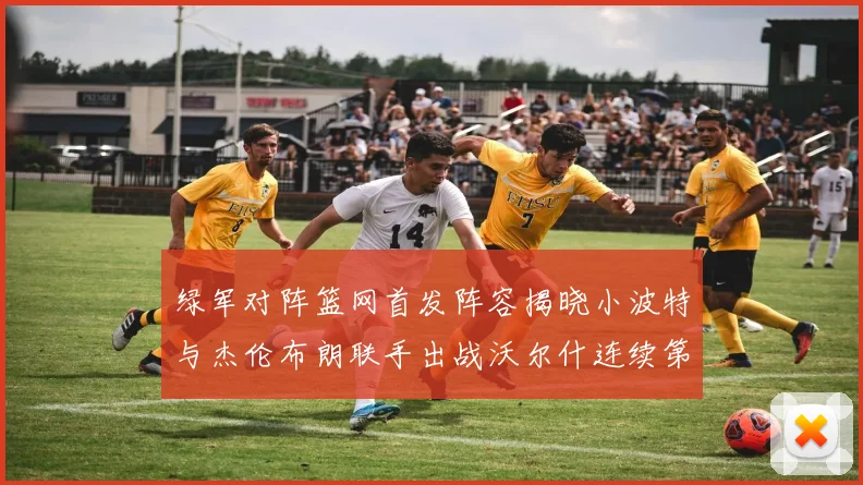绿军对阵篮网首发阵容揭晓小波特与杰伦布朗联手出战沃尔什连续第三场首发