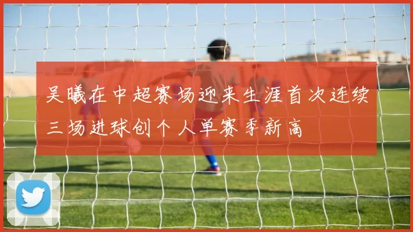 吴曦在中超赛场迎来生涯首次连续三场进球创个人单赛季新高