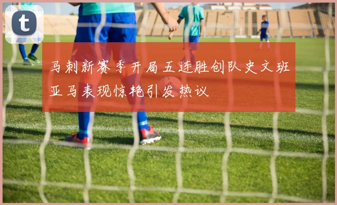 马刺新赛季开局五连胜创队史文班亚马表现惊艳引发热议