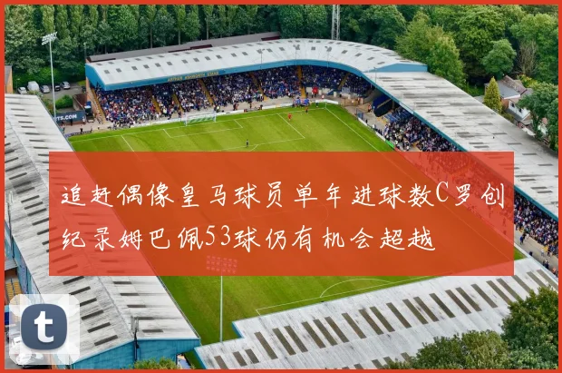 追赶偶像皇马球员单年进球数C罗创纪录姆巴佩53球仍有机会超越