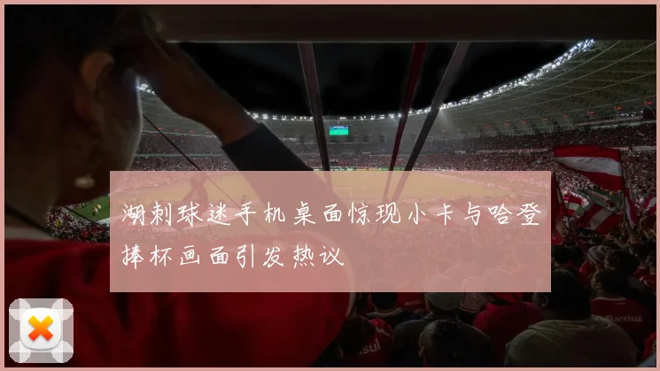 湖刺球迷手机桌面惊现小卡与哈登捧杯画面引发热议