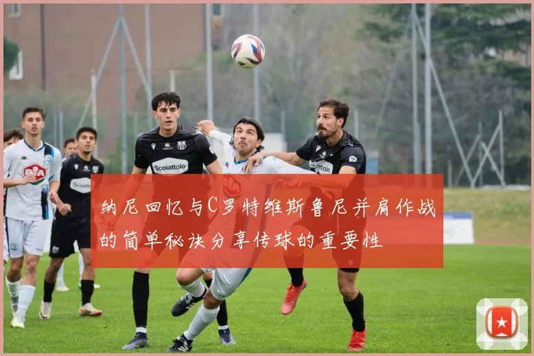 纳尼回忆与C罗特维斯鲁尼并肩作战的简单秘诀分享传球的重要性