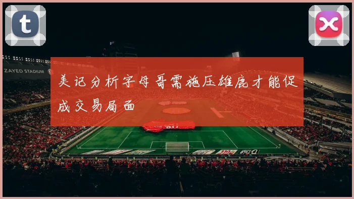 美记分析字母哥需施压雄鹿才能促成交易局面