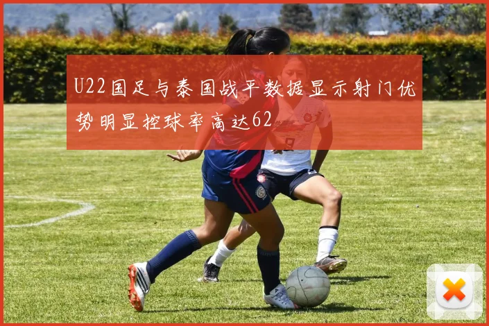 U22国足与泰国战平数据显示射门优势明显控球率高达62