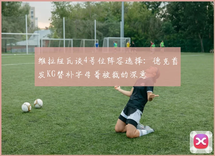 维拉纽瓦谈4号位阵容选择：德克首发KG替补字母哥被裁的深意