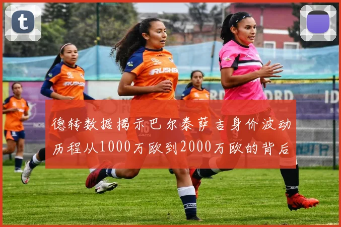 德转数据揭示巴尔泰萨吉身价波动历程从1000万欧到2000万欧的背后故事
