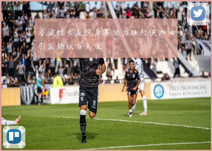 小波特女友现身赛场为独行侠加油引发热议与关注