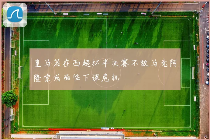 皇马若在西超杯半决赛不敌马竞阿隆索或面临下课危机