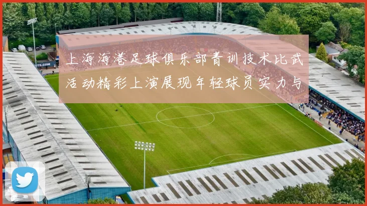 上海海港足球俱乐部青训技术比武活动精彩上演展现年轻球员实力与潜力
