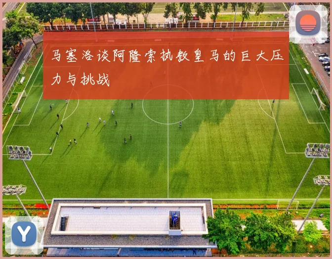 马塞洛谈阿隆索执教皇马的巨大压力与挑战